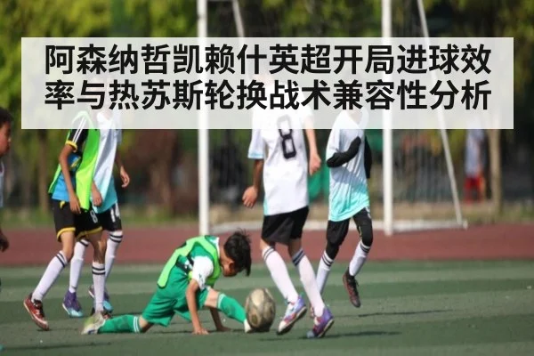阿森纳哲凯赖什英超开局进球效率与热苏斯轮换战术兼容性分析