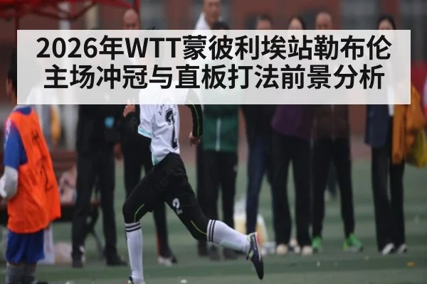 2026年WTT蒙彼利埃站勒布伦主场冲冠与直板打法前景分析
